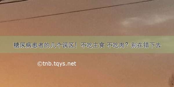 糖尿病患者的几个误区！不吃主食 不吃肉？别在错下去