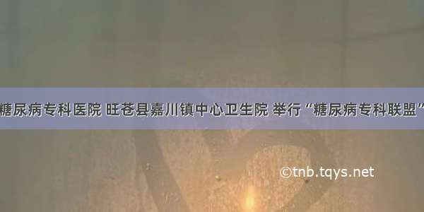 广元川北糖尿病专科医院 旺苍县嘉川镇中心卫生院 举行“糖尿病专科联盟”挂牌仪式