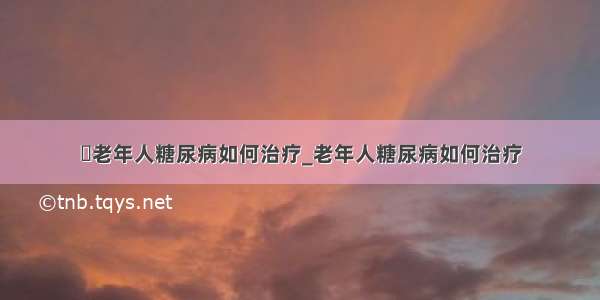 ​老年人糖尿病如何治疗_老年人糖尿病如何治疗