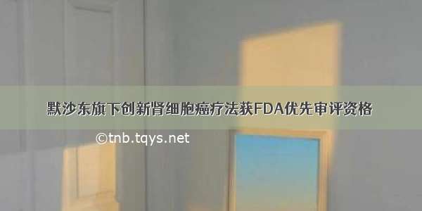 默沙东旗下创新肾细胞癌疗法获FDA优先审评资格