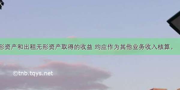 企业出售无形资产和出租无形资产取得的收益 均应作为其他业务收入核算。（　　）对错