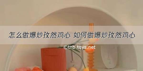 怎么做爆炒孜然鸡心 如何做爆炒孜然鸡心