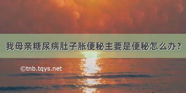 我母亲糖尿病肚子胀便秘主要是便秘怎么办？