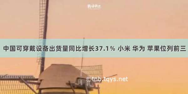 中国可穿戴设备出货量同比增长37.1％ 小米 华为 苹果位列前三