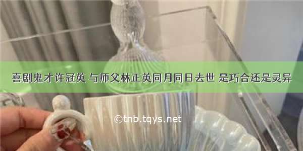 喜剧鬼才许冠英 与师父林正英同月同日去世 是巧合还是灵异