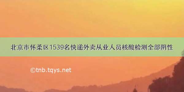 北京市怀柔区1539名快递外卖从业人员核酸检测全部阴性