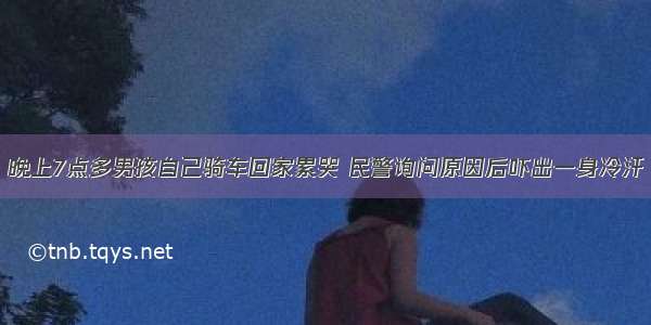 晚上7点多男孩自己骑车回家累哭 民警询问原因后吓出一身冷汗