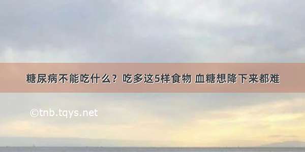 糖尿病不能吃什么？吃多这5样食物 血糖想降下来都难