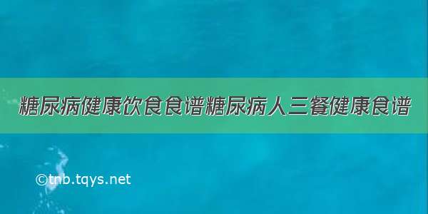 糖尿病健康饮食食谱糖尿病人三餐健康食谱