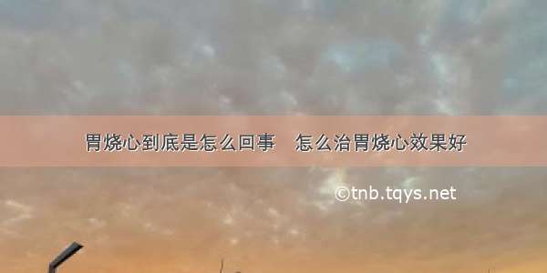 胃烧心到底是怎么回事	怎么治胃烧心效果好