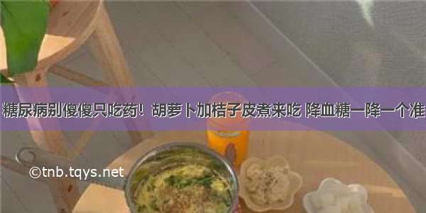 糖尿病别傻傻只吃药！胡萝卜加桔子皮煮来吃 降血糖一降一个准