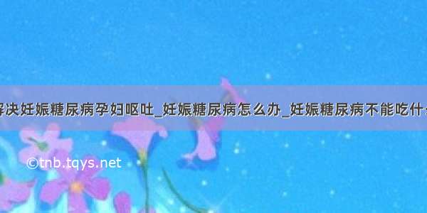 解决妊娠糖尿病孕妇呕吐_妊娠糖尿病怎么办_妊娠糖尿病不能吃什么