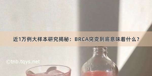 近1万例大样本研究揭秘：BRCA突变到底意味着什么？