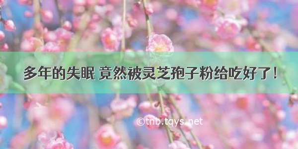 多年的失眠 竟然被灵芝孢子粉给吃好了！