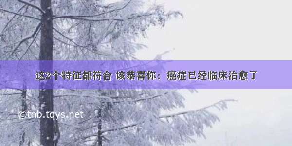 这2个特征都符合 该恭喜你：癌症已经临床治愈了