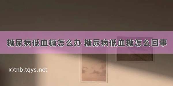 糖尿病低血糖怎么办 糖尿病低血糖怎么回事