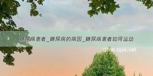 糖尿病患者_糖尿病的病因_糖尿病患者如何运动