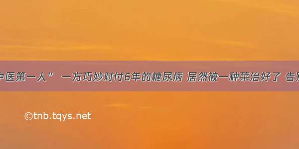 “古代中医第一人” 一方巧妙对付6年的糖尿病 居然被一种菜治好了 告别胰岛素！