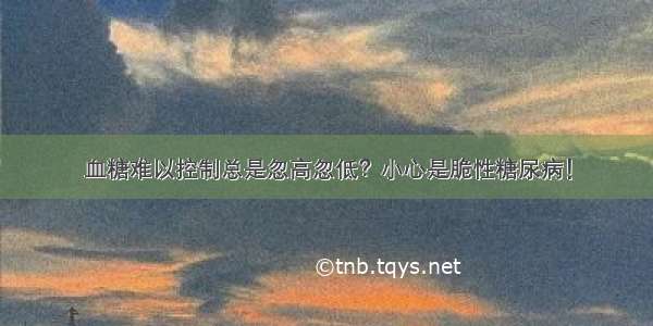 血糖难以控制总是忽高忽低？小心是脆性糖尿病！