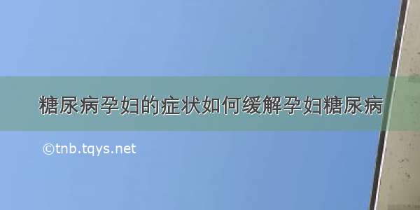 糖尿病孕妇的症状如何缓解孕妇糖尿病