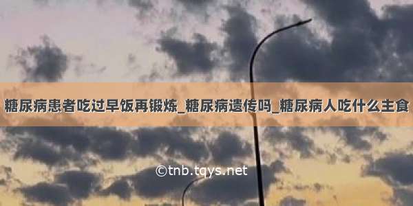 糖尿病患者吃过早饭再锻炼_糖尿病遗传吗_糖尿病人吃什么主食