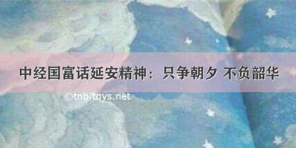 中经国富话延安精神：只争朝夕 不负韶华