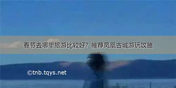 春节去哪里旅游比较好？推荐凤凰古城游玩攻略