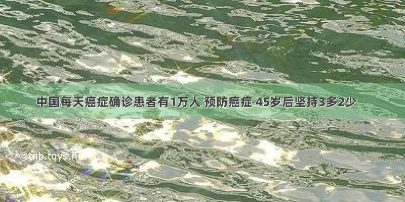 中国每天癌症确诊患者有1万人 预防癌症 45岁后坚持3多2少