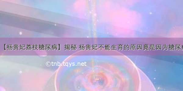 【杨贵妃荔枝糖尿病】揭秘 杨贵妃不能生育的原因竟是因为糖尿病