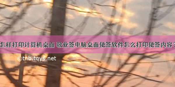 怎样打印计算机桌面 敬业签电脑桌面便签软件怎么打印便签内容？