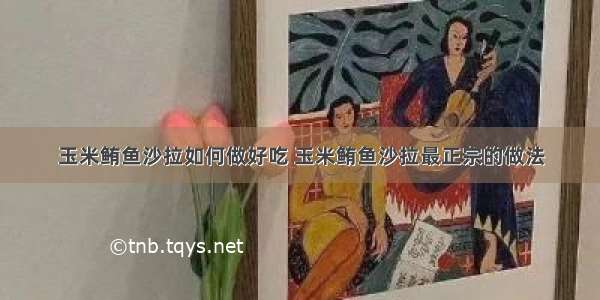 玉米鲔鱼沙拉如何做好吃 玉米鲔鱼沙拉最正宗的做法