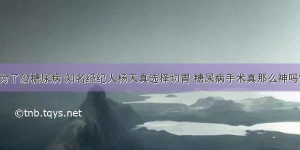 为了治糖尿病 知名经纪人杨天真选择切胃 糖尿病手术真那么神吗?