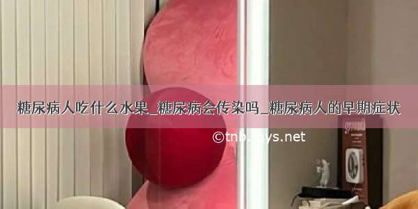 糖尿病人吃什么水果_糖尿病会传染吗_糖尿病人的早期症状