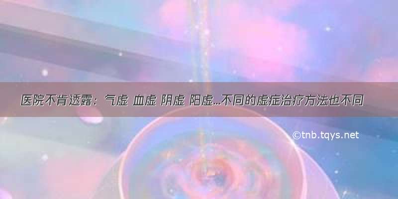 医院不肯透露：气虚 血虚 阴虚 阳虚...不同的虚症治疗方法也不同