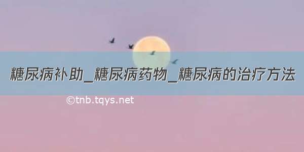 糖尿病补助_糖尿病药物_糖尿病的治疗方法