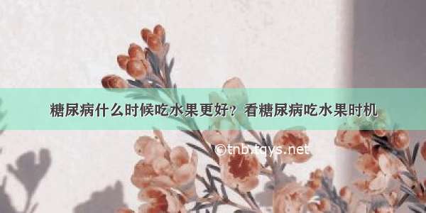 糖尿病什么时候吃水果更好？看糖尿病吃水果时机