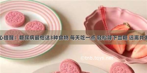 良心提醒：糖尿病最怕这3种食物 每天吃一点 轻松降下血糖 远离并发症