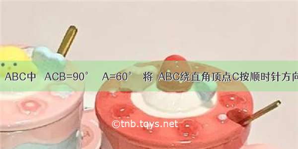 如图 在Rt△ABC中 ∠ACB=90° ∠A=60°．将△ABC绕直角顶点C按顺时针方向旋转 得