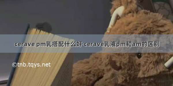 cerave pm乳搭配什么好 cerave乳液pm和am的区别