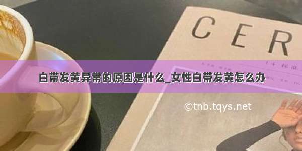 白带发黄异常的原因是什么_女性白带发黄怎么办