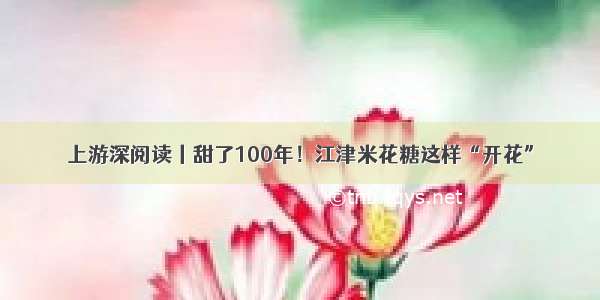 上游深阅读丨甜了100年！江津米花糖这样“开花”