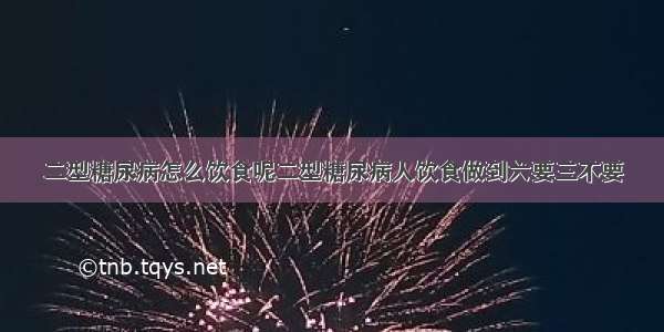 二型糖尿病怎么饮食呢二型糖尿病人饮食做到六要三不要