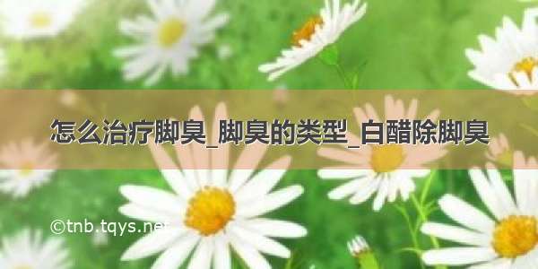 怎么治疗脚臭_脚臭的类型_白醋除脚臭