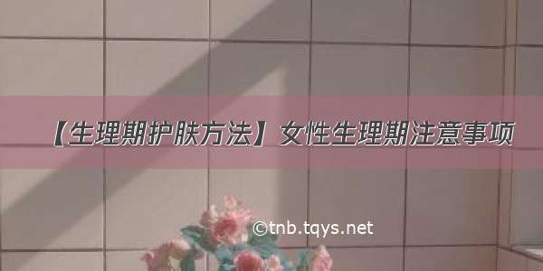 【生理期护肤方法】女性生理期注意事项