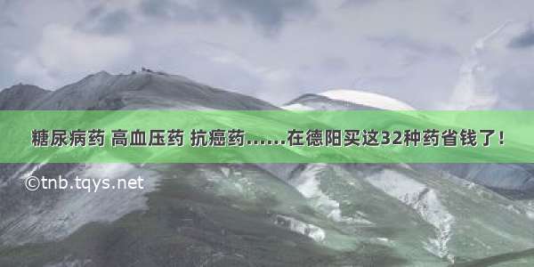 糖尿病药 高血压药 抗癌药……在德阳买这32种药省钱了！