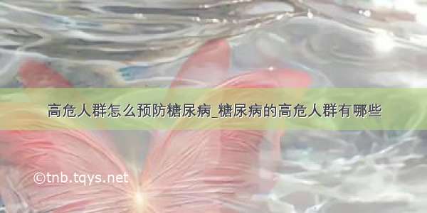 高危人群怎么预防糖尿病_糖尿病的高危人群有哪些