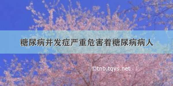 糖尿病并发症严重危害着糖尿病病人