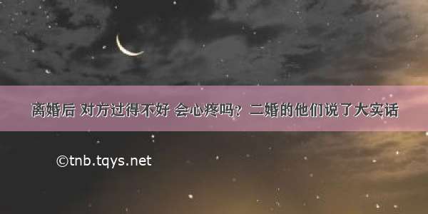 离婚后 对方过得不好 会心疼吗？二婚的他们说了大实话