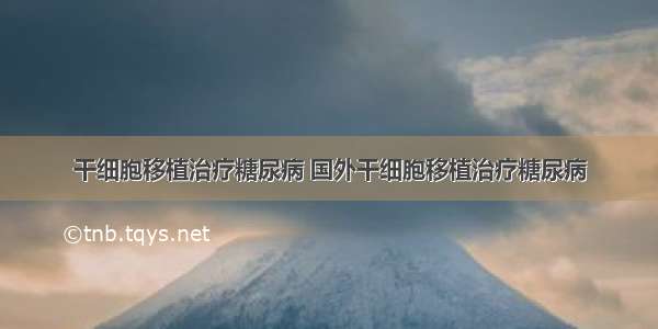 干细胞移植治疗糖尿病 国外干细胞移植治疗糖尿病