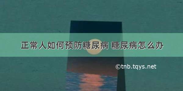 正常人如何预防糖尿病 糖尿病怎么办